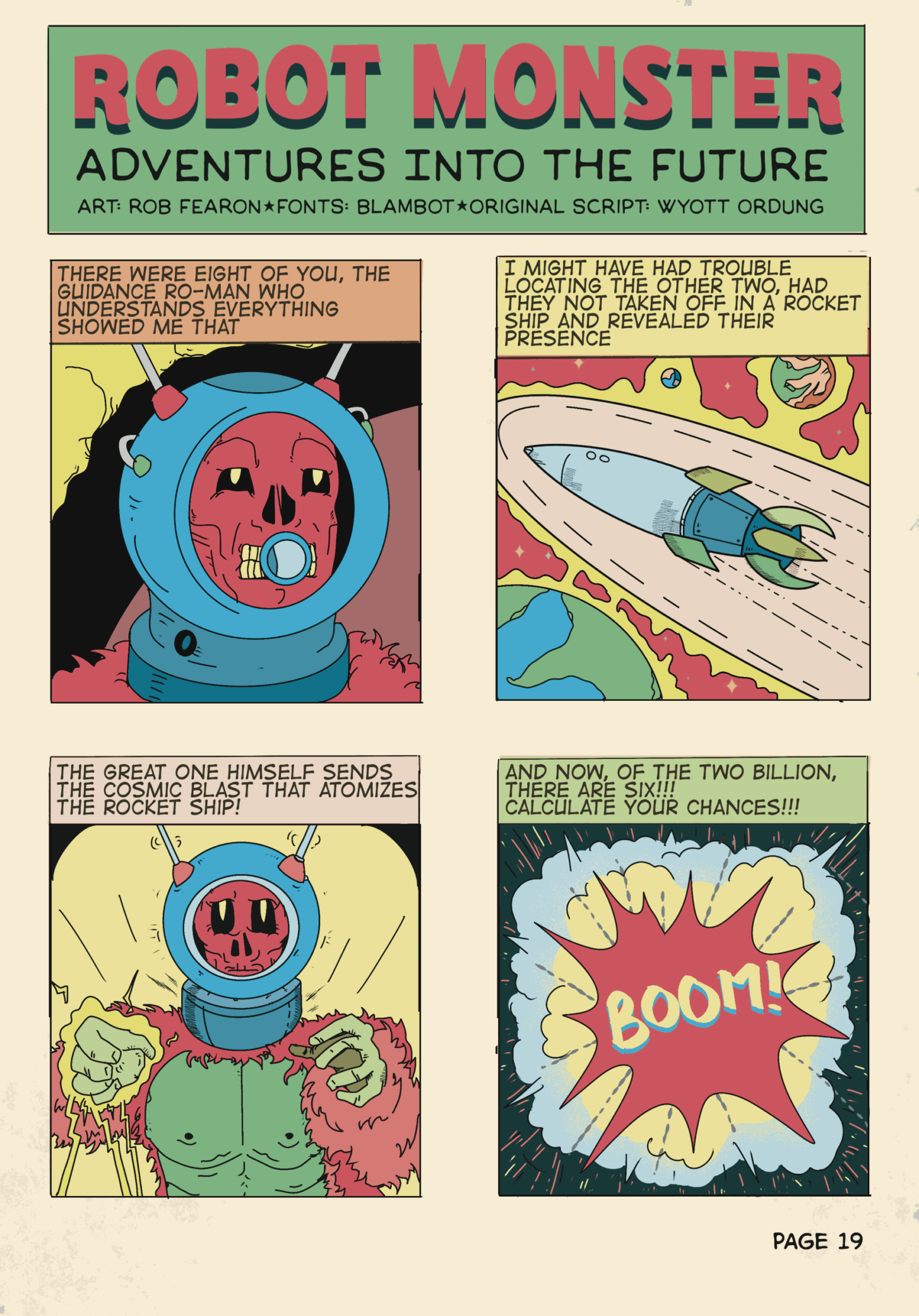 A comic page of a scene from the film Robot Monster, drawn by Rob Fearon.

A comic strip of a scene from the film Robot Monster.

Ro-Man, a skeleton in a space helmet and gorilla suit
“There were eight of you, the guidance Ro-Man who understands everything showed me that”

A rocket tears through space.
“I might have had trouble locating the other two had they not taken off in a rocket ship and revealed their presence”

The Great One, similar to Ro-Man but with a green body.
“The great one himself sends the cosmic blast that atomizes the rocket ship!”

An explosion!
“And now of the two billion, there are six. Calculate your chances!”
